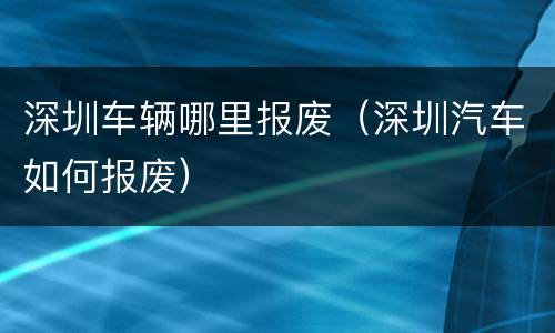 深圳车辆哪里报废（深圳汽车如何报废）