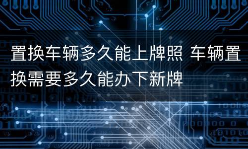 置换车辆多久能上牌照 车辆置换需要多久能办下新牌