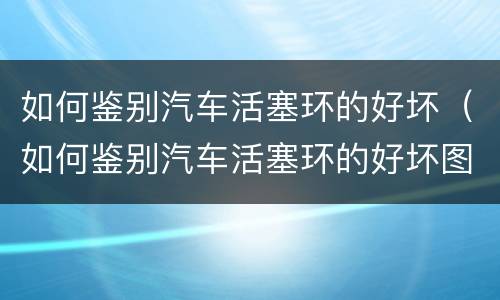 如何鉴别汽车活塞环的好坏（如何鉴别汽车活塞环的好坏图解）