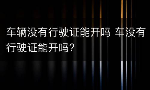 车辆没有行驶证能开吗 车没有行驶证能开吗?