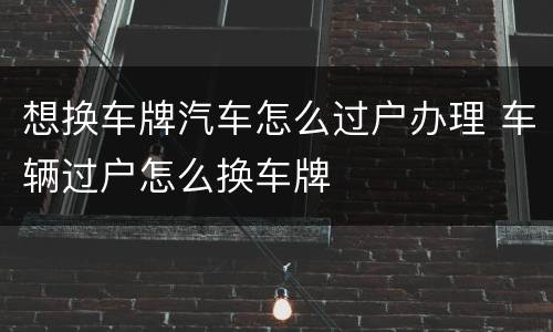 想换车牌汽车怎么过户办理 车辆过户怎么换车牌
