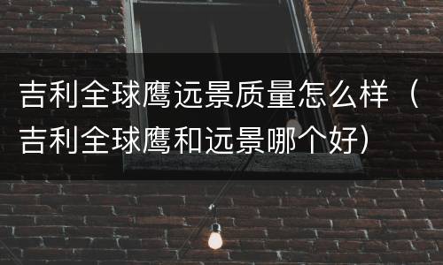 吉利全球鹰远景质量怎么样（吉利全球鹰和远景哪个好）