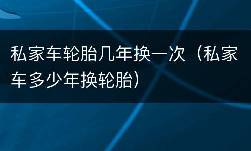 私家车轮胎几年换一次（私家车多少年换轮胎）