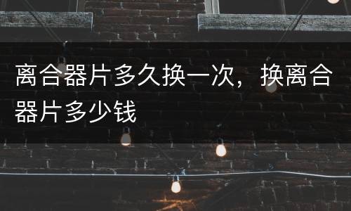 离合器片多久换一次，换离合器片多少钱