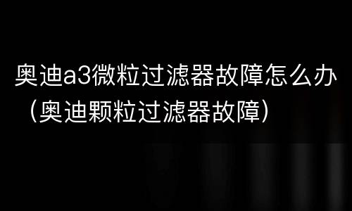 奥迪a3微粒过滤器故障怎么办（奥迪颗粒过滤器故障）