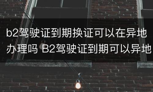 b2驾驶证到期换证可以在异地办理吗 B2驾驶证到期可以异地换证吗