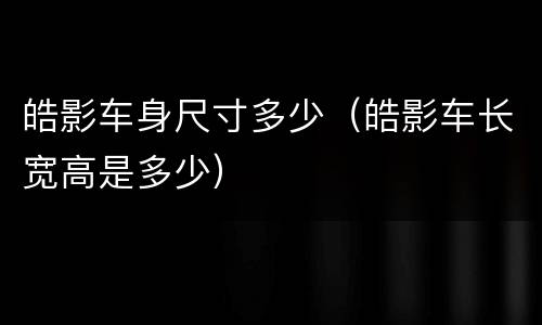 皓影车身尺寸多少（皓影车长宽高是多少）