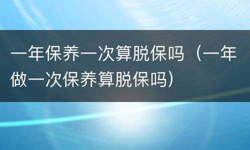 一年保养一次算脱保吗（一年做一次保养算脱保吗）
