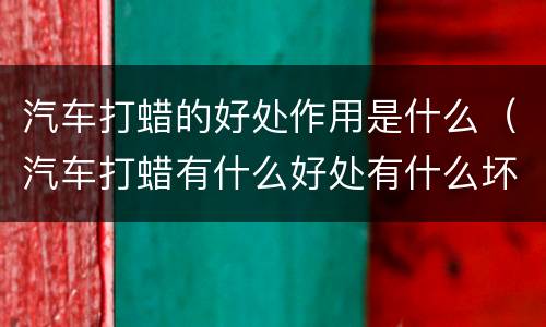 汽车打蜡的好处作用是什么（汽车打蜡有什么好处有什么坏处）