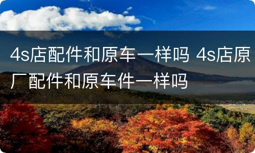 4s店配件和原车一样吗 4s店原厂配件和原车件一样吗