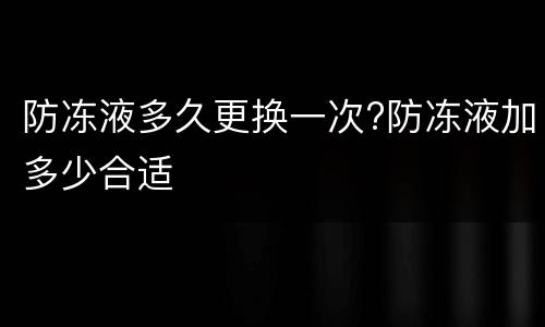 防冻液多久更换一次?防冻液加多少合适