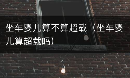 坐车婴儿算不算超载（坐车婴儿算超载吗）