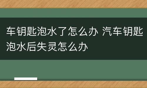 车钥匙泡水了怎么办 汽车钥匙泡水后失灵怎么办