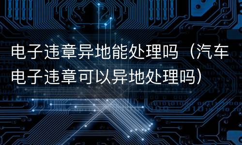 电子违章异地能处理吗（汽车电子违章可以异地处理吗）