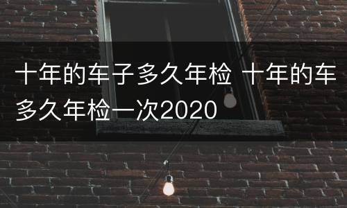 十年的车子多久年检 十年的车多久年检一次2020