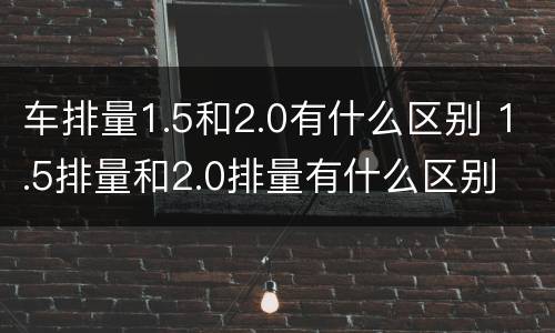 车排量1.5和2.0有什么区别 1.5排量和2.0排量有什么区别