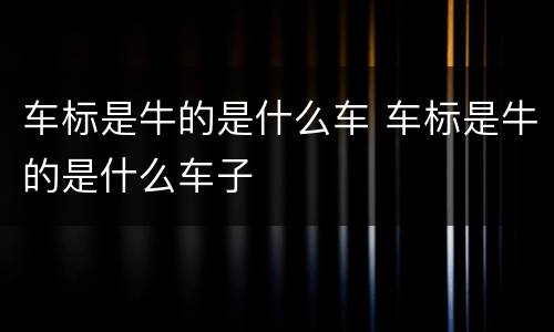 车标是牛的是什么车 车标是牛的是什么车子