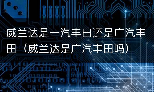 威兰达是一汽丰田还是广汽丰田（威兰达是广汽丰田吗）