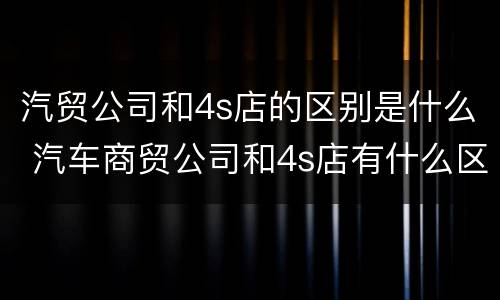汽贸公司和4s店的区别是什么 汽车商贸公司和4s店有什么区别