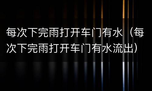 每次下完雨打开车门有水（每次下完雨打开车门有水流出）