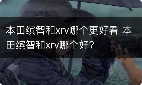 本田缤智和xrv哪个更好看 本田缤智和xrv哪个好?