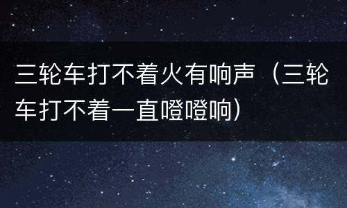 三轮车打不着火有响声（三轮车打不着一直噔噔响）