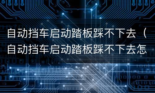 自动挡车启动踏板踩不下去（自动挡车启动踏板踩不下去怎么回事）