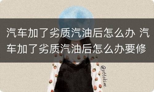 汽车加了劣质汽油后怎么办 汽车加了劣质汽油后怎么办要修多少钱