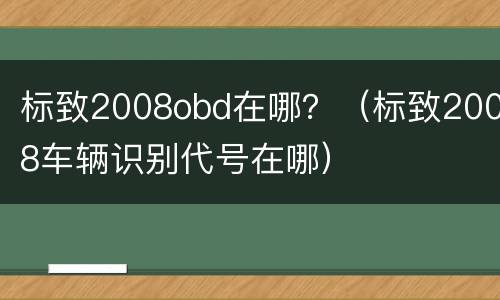 标致2008obd在哪？（标致2008车辆识别代号在哪）