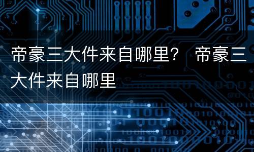 帝豪三大件来自哪里？ 帝豪三大件来自哪里