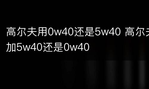 高尔夫用0w40还是5w40 高尔夫加5w40还是0w40