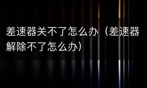 差速器关不了怎么办（差速器解除不了怎么办）