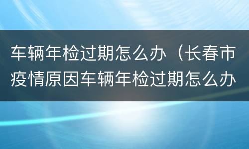 车辆年检过期怎么办（长春市疫情原因车辆年检过期怎么办）