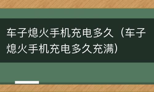 车子熄火手机充电多久（车子熄火手机充电多久充满）