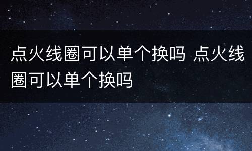 点火线圈可以单个换吗 点火线圈可以单个换吗