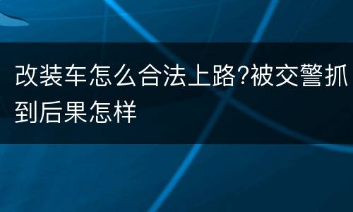 改装车怎么合法上路?被交警抓到后果怎样