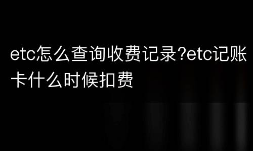 etc怎么查询收费记录?etc记账卡什么时候扣费