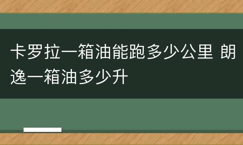卡罗拉一箱油能跑多少公里 朗逸一箱油多少升