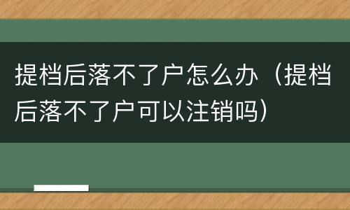 提档后落不了户怎么办（提档后落不了户可以注销吗）