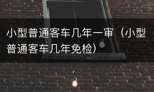 小型普通客车几年一审（小型普通客车几年免检）