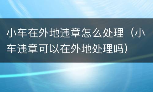小车在外地违章怎么处理（小车违章可以在外地处理吗）