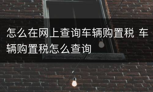 怎么在网上查询车辆购置税 车辆购置税怎么查询