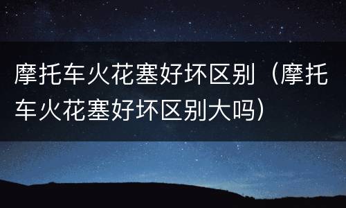 摩托车火花塞好坏区别（摩托车火花塞好坏区别大吗）