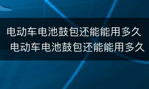电动车电池鼓包还能能用多久 电动车电池鼓包还能能用多久跑不远