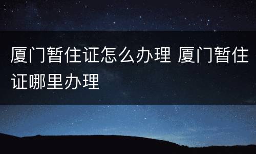 厦门暂住证怎么办理 厦门暂住证哪里办理