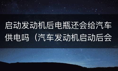 启动发动机后电瓶还会给汽车供电吗（汽车发动机启动后会给电瓶充电吗）
