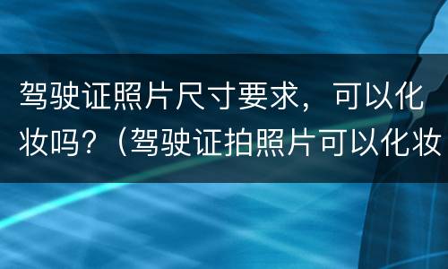 驾驶证照片尺寸要求，可以化妆吗?（驾驶证拍照片可以化妆吗）