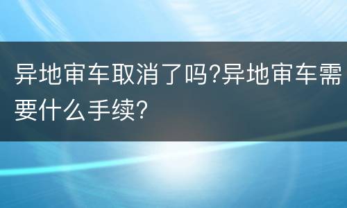 异地审车取消了吗?异地审车需要什么手续?