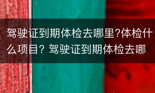 驾驶证到期体检去哪里?体检什么项目? 驾驶证到期体检去哪里?体检什么项目啊