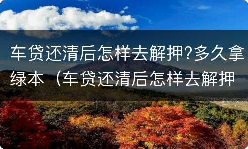 车贷还清后怎样去解押?多久拿绿本（车贷还清后怎样去解押?多久拿绿本啊）